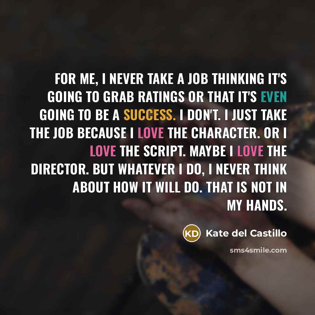 “For me, I never take a job thinking it's going to grab ratings or that it's even going to be a success. I don't. I just take the job because I love the character. Or I love the script. Maybe I love the director. But whatever I do, I never think about how it will do. That is not in my hands.” quote by Kate del Castillo