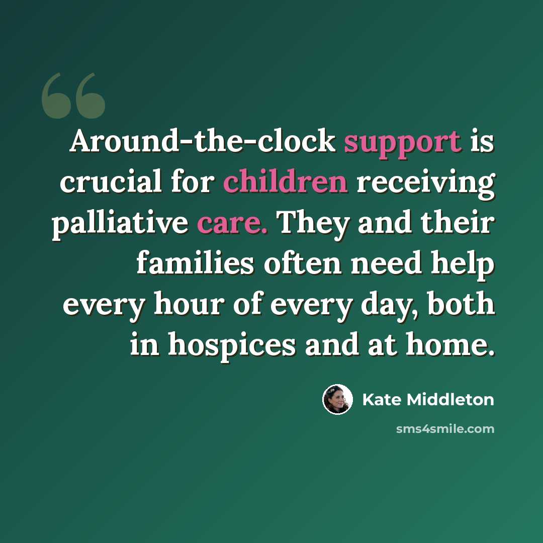 “Around-the-clock support is crucial for children receiving palliative care. They and their families often need help every hour of every day, both in hospices and at home.” quote by Kate Middleton