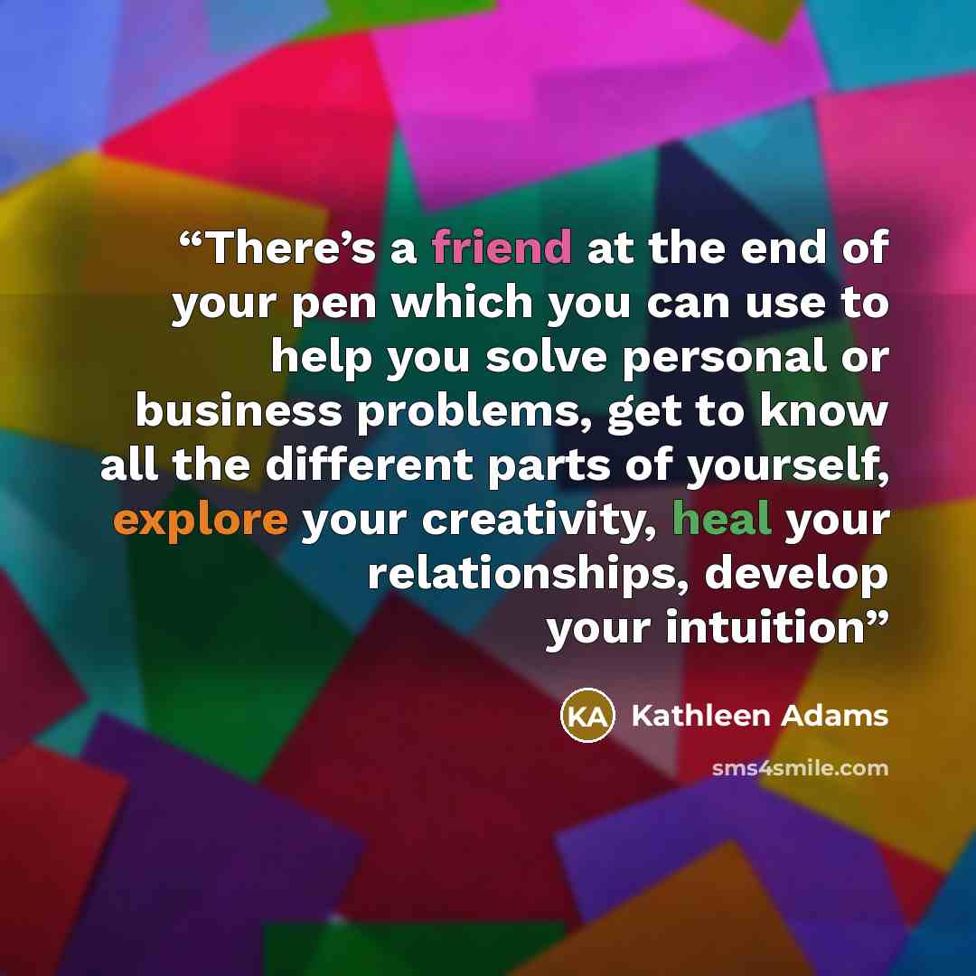 “There’s a friend at the end of your pen which you can use to help you solve personal or business problems, get to know all the different parts of yourself, explore your creativity, heal your relationships, develop your intuition” quote by Kathleen Adams