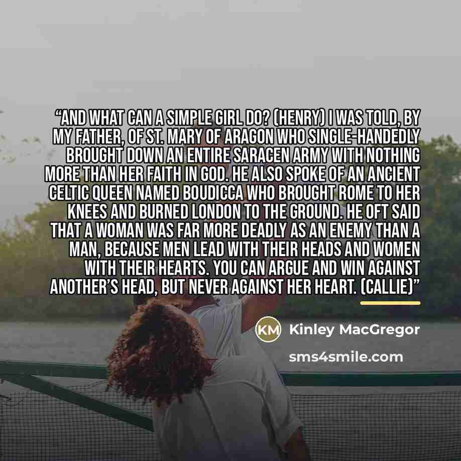“And what can a simple girl do? (Henry) I was told, by my father, of St. Mary of Aragon who single-handedly brought down an entire Saracen army with nothing more than her faith in God. He also spoke of an ancient Celtic queen named Boudicca who brought Rome to her knees and burned London to the…” quote by Kinley MacGregor