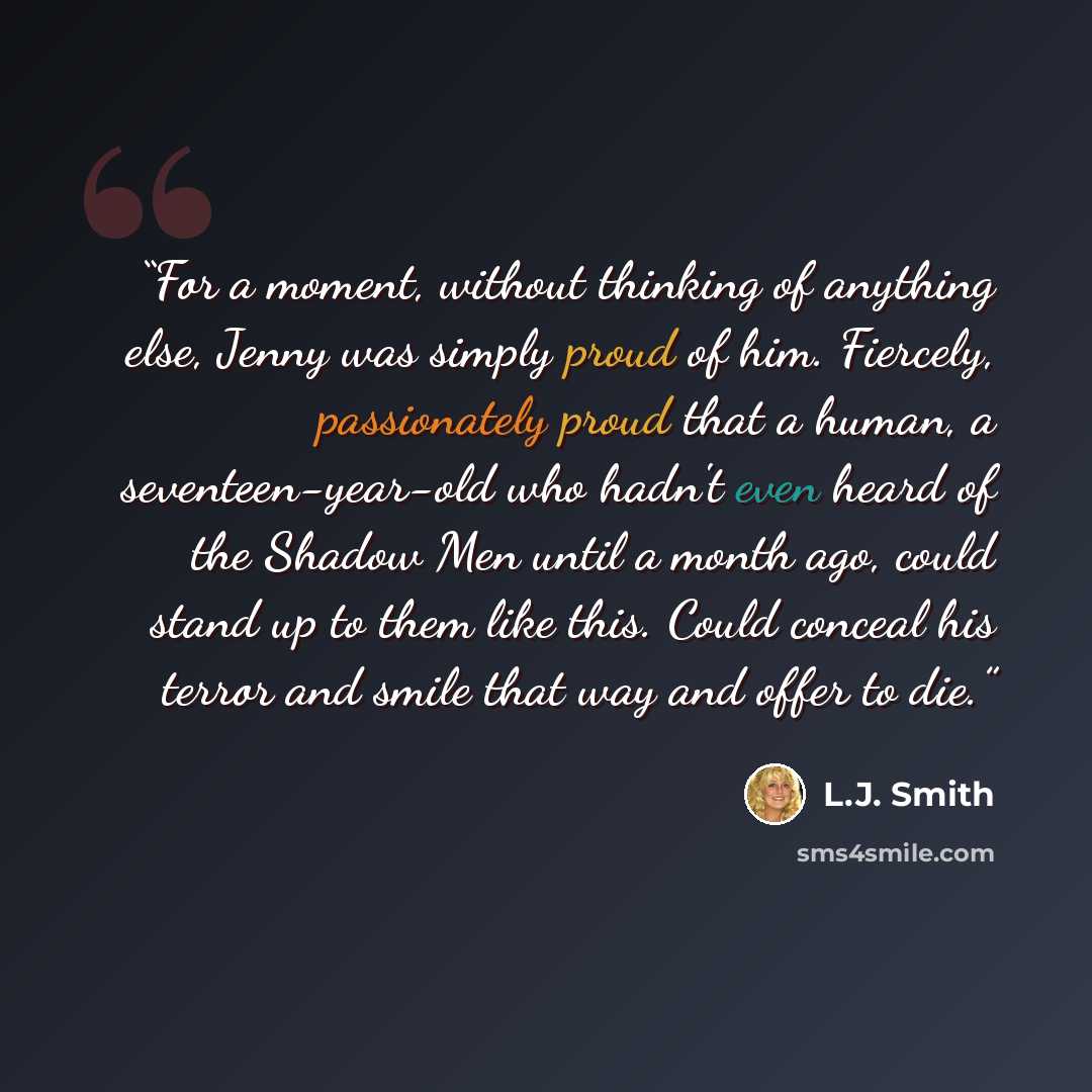“For a moment, without thinking of anything else, Jenny was simply proud of him. Fiercely, passionately proud that a human, a seventeen-year-old who hadn't even heard of the Shadow Men until a month ago, could stand up to them like this. Could conceal his terror and smile that way and offer to die.” quote by L.J. Smith