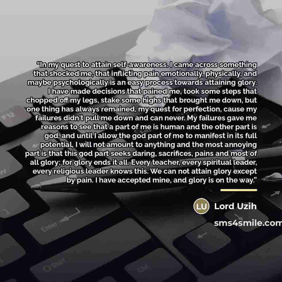 “In my quest to attain self-awareness. I came across something that shocked me, that inflicting pain emotionally, physically, and maybe psychologically is an easy process towards attaining glory. I have made decisions that pained me, took some steps that chopped off my legs, stake some highs that…” quote by Lord Uzih