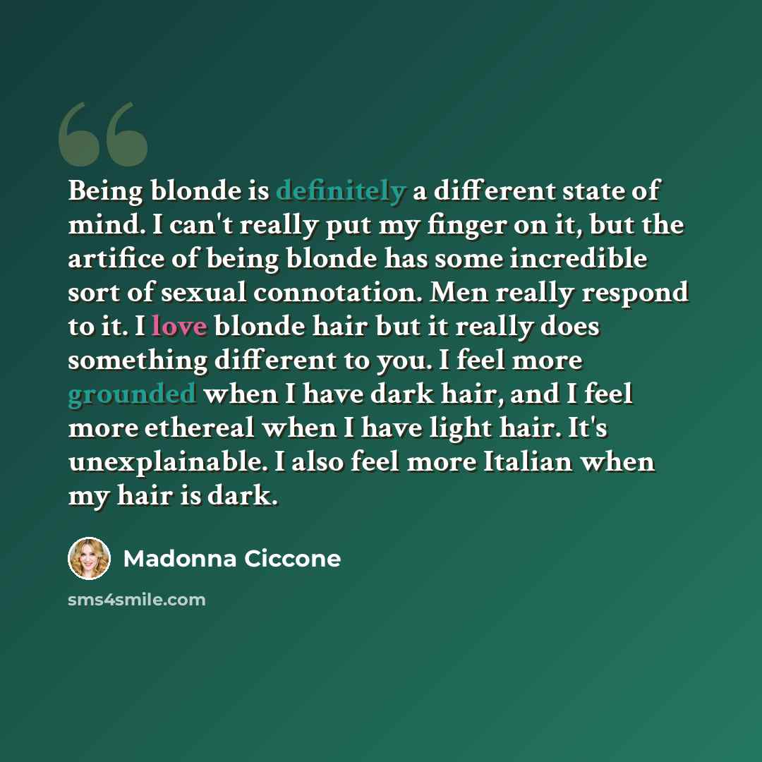 “Being blonde is definitely a different state of mind. I can't really put my finger on it, but the artifice of being blonde has some incredible sort of sexual connotation. Men really respond to it. I love blonde hair but it really does something different to you. I feel more grounded when I have…” quote by Madonna Ciccone