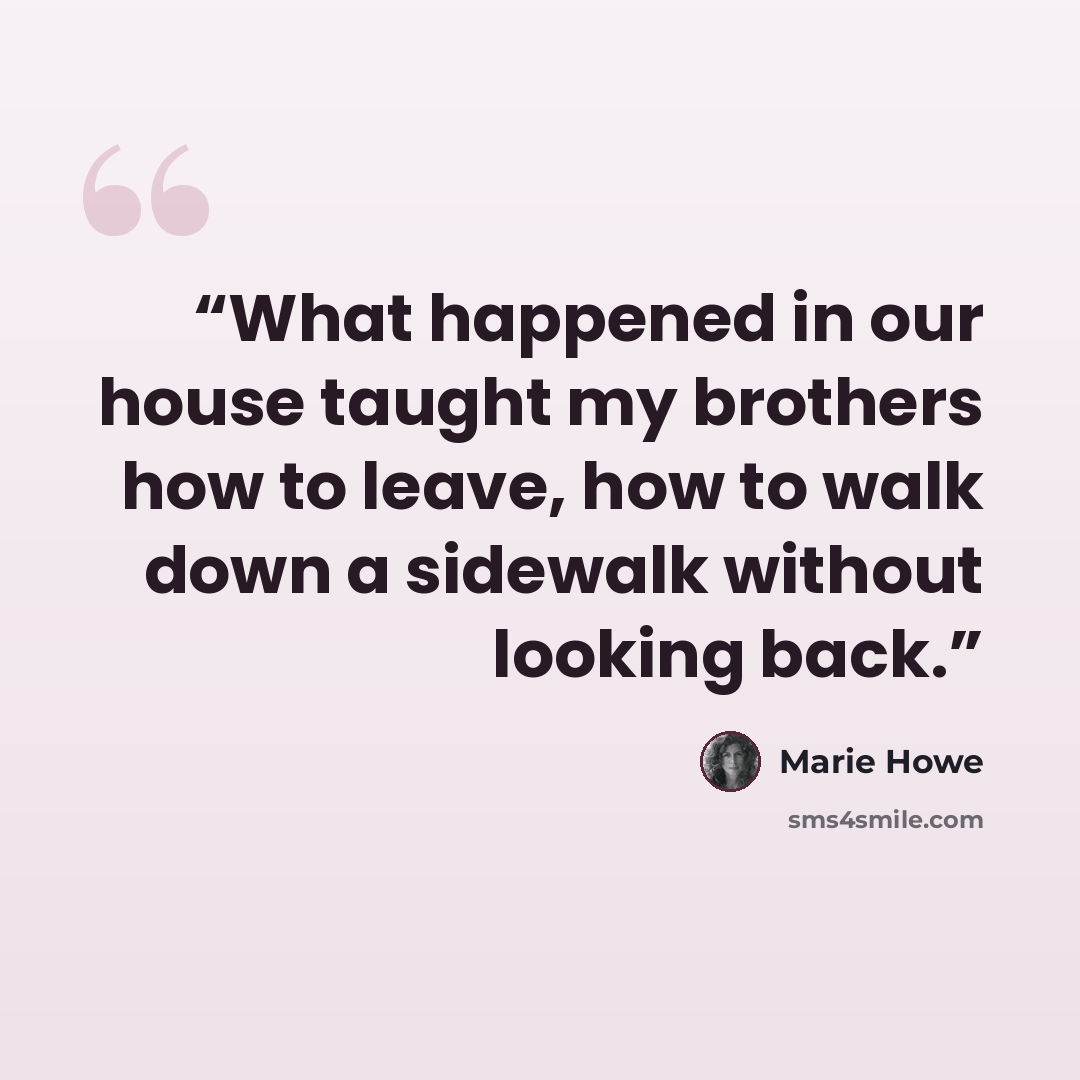 “What happened in our house taught my brothers how to leave, how to walk down a sidewalk without looking back.” quote by Marie Howe