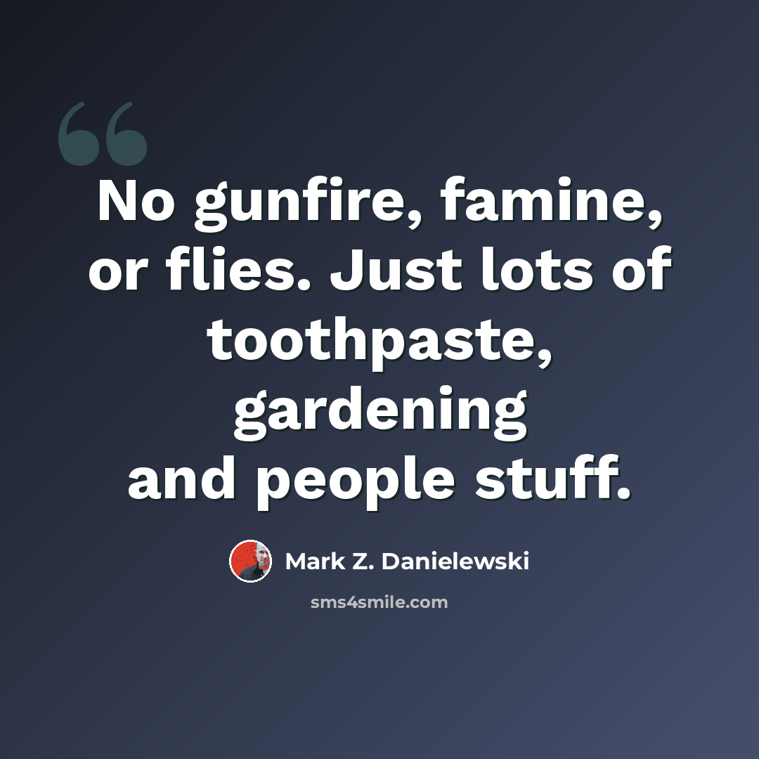 “No gunfire, famine, or flies. Just lots of toothpaste, gardening and people stuff.” quote by Mark Z. Danielewski