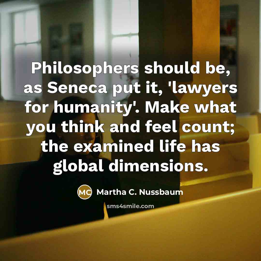 “Philosophers should be, as Seneca put it, 'lawyers for humanity'. Make what you think and feel count; the examined life has global dimensions.” quote by Martha C. Nussbaum