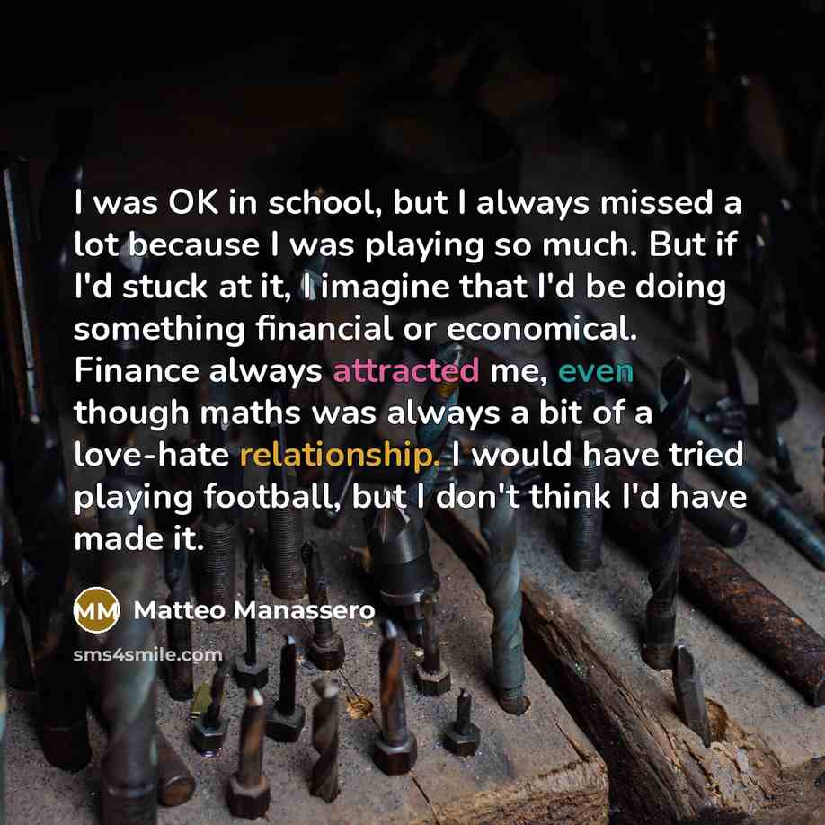 “I was OK in school, but I always missed a lot because I was playing so much. But if I'd stuck at it, I imagine that I'd be doing something financial or economical. Finance always attracted me, even though maths was always a bit of a love-hate relationship. I would have tried playing football, but…” quote by Matteo Manassero