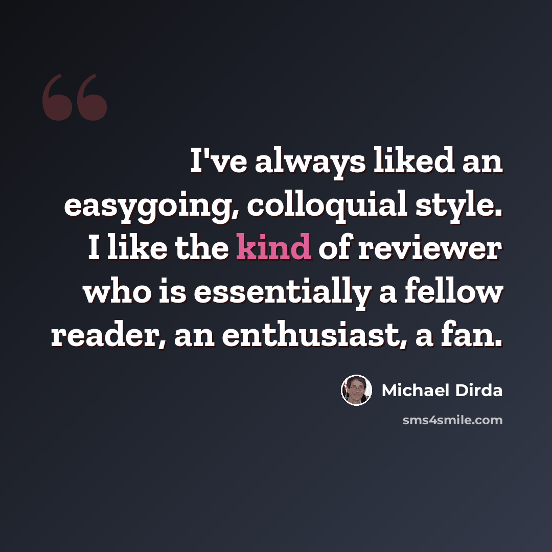 “I've always liked an easygoing, colloquial style. I like the kind of reviewer who is essentially a fellow reader, an enthusiast, a fan.” quote by Michael Dirda