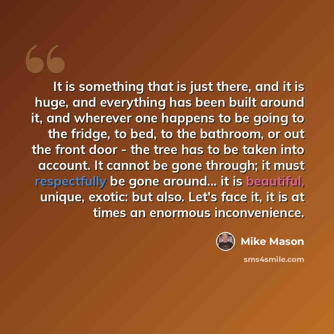 “It is something that is just there, and it is huge, and everything has been built around it, and wherever one happens to be going to the fridge, to bed, to the bathroom, or out the front door - the tree has to be taken into account. It cannot be gone through; it must respectfully be gone around…” quote by Mike Mason
