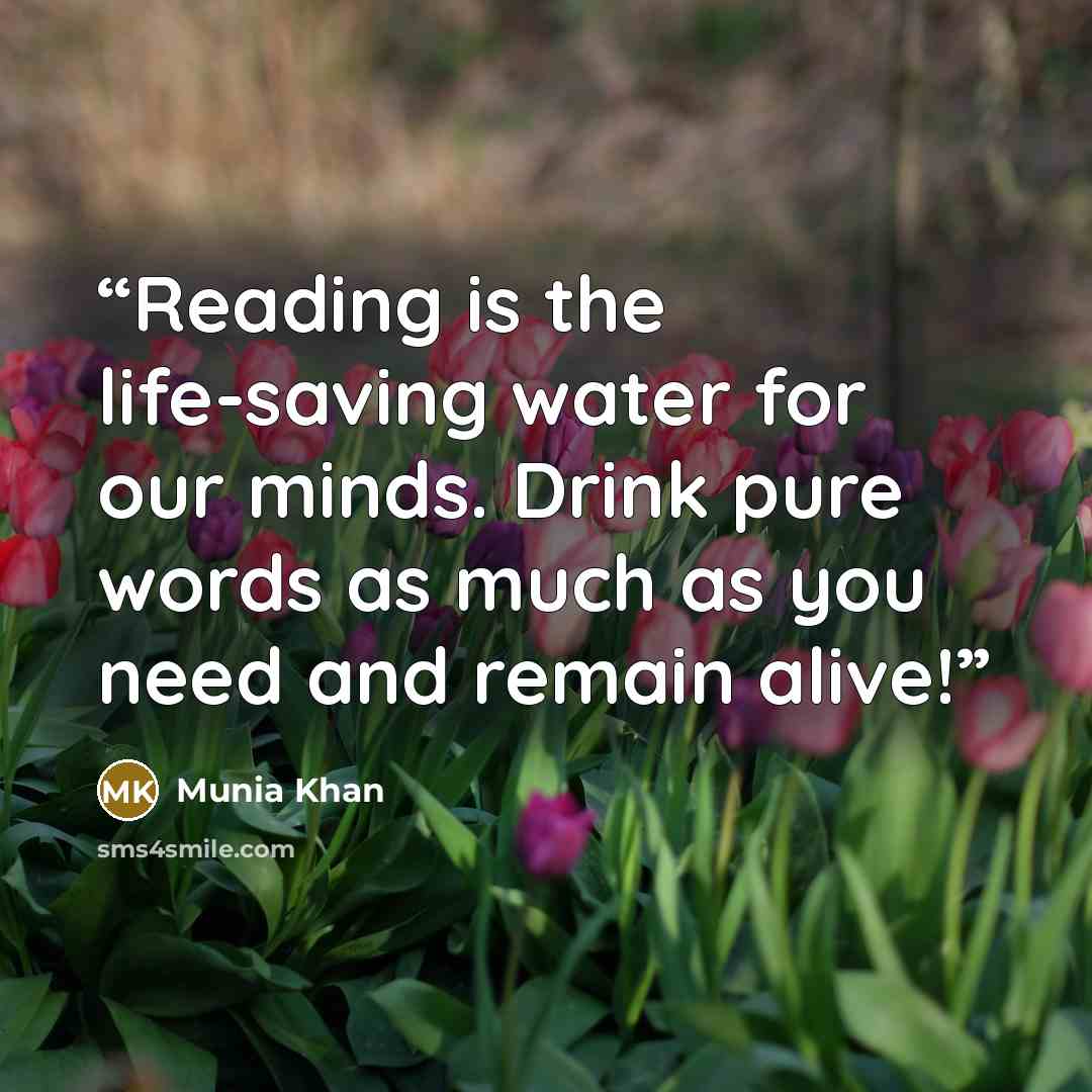 “Reading is the life-saving water for our minds. Drink pure words as much as you need and remain alive!” quote by Munia Khan