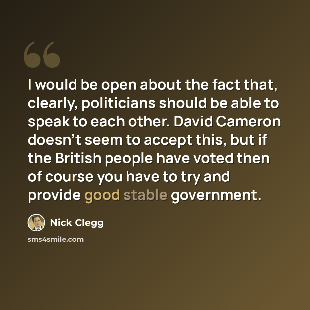 “I would be open about the fact that, clearly, politicians should be able to speak to each other. David Cameron doesn't seem to accept this, but if the British people have voted then of course you have to try and provide good stable government.” quote by Nick Clegg