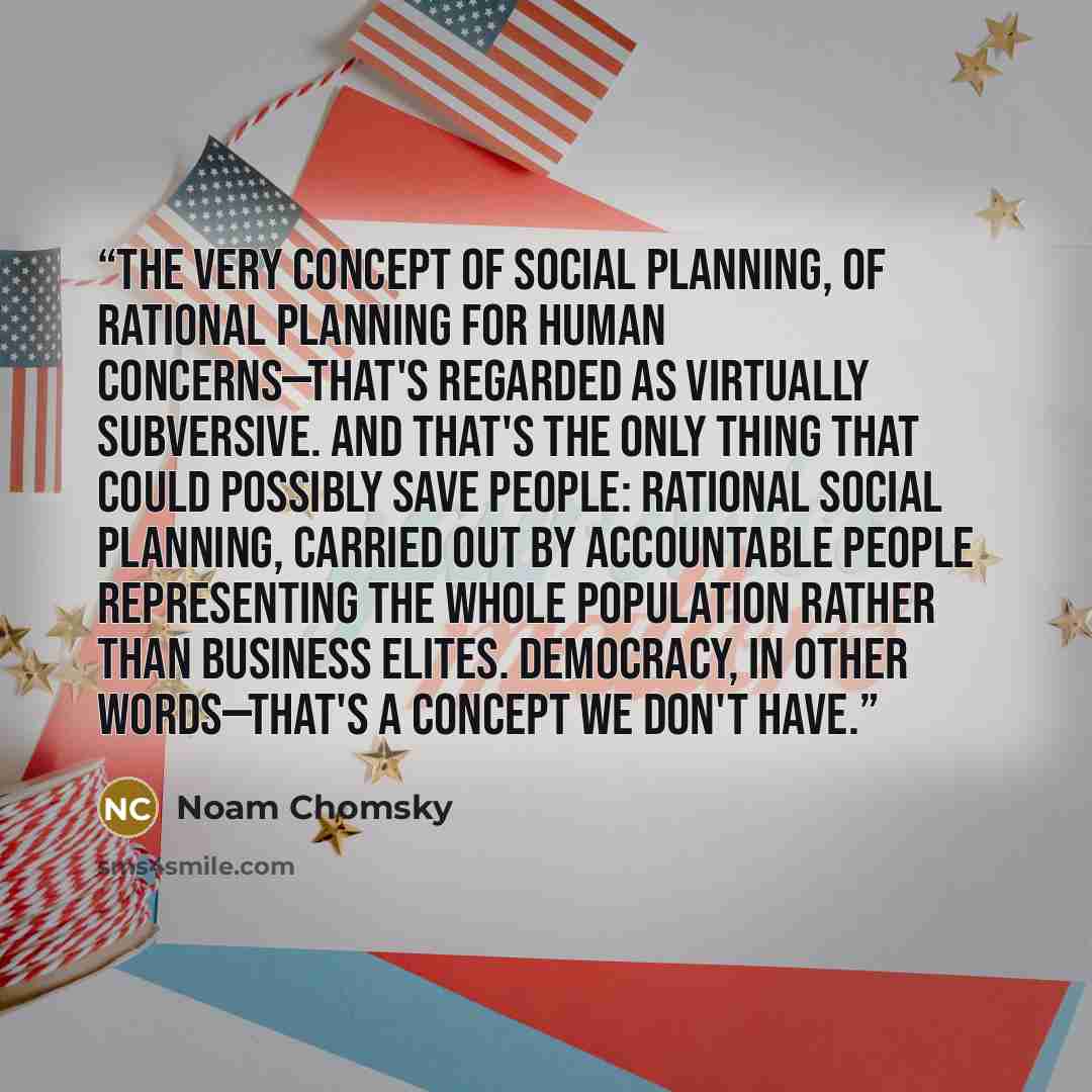 “The very concept of social planning, of rational planning for human concerns—that's regarded as virtually subversive. And that's the only thing that could possibly save people: rational social planning, carried out by accountable people representing the whole population rather than business…” quote by Noam Chomsky