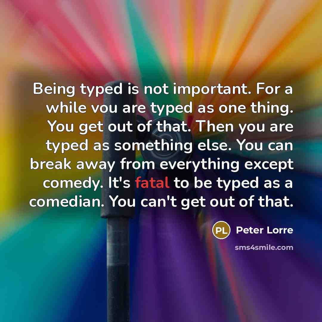 “Being typed is not important. For a while vou are typed as one thing. You get out of that. Then you are typed as something else. You can break away from everything except comedy. It's fatal to be typed as a comedian. You can't get out of that.” quote by Peter Lorre