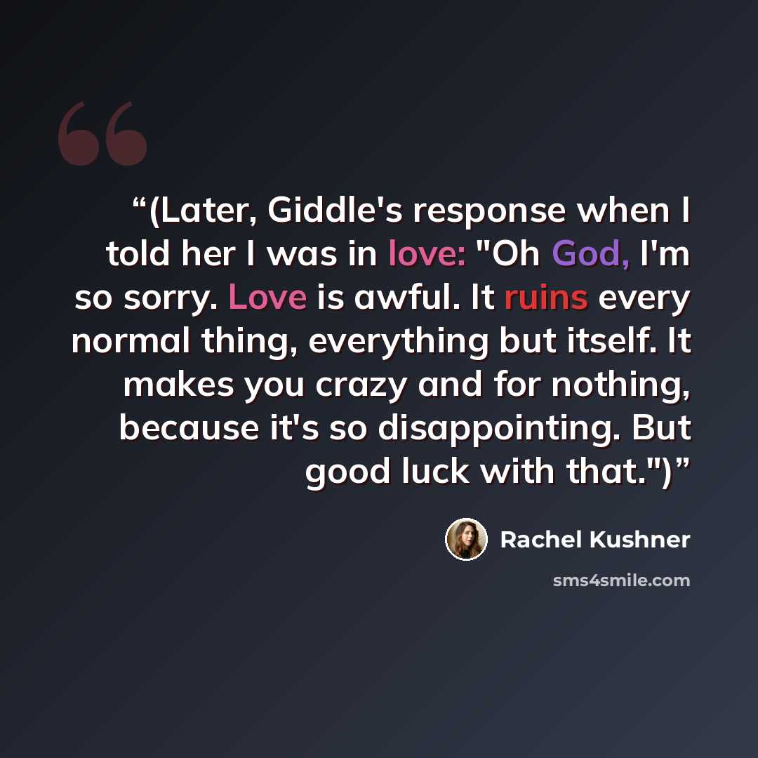“(Later, Giddle's response when I told her I was in love: "Oh God, I'm so sorry. Love is awful. It ruins every normal thing, everything but itself. It makes you crazy and for nothing, because it's so disappointing. But good luck with that.")” quote by Rachel Kushner