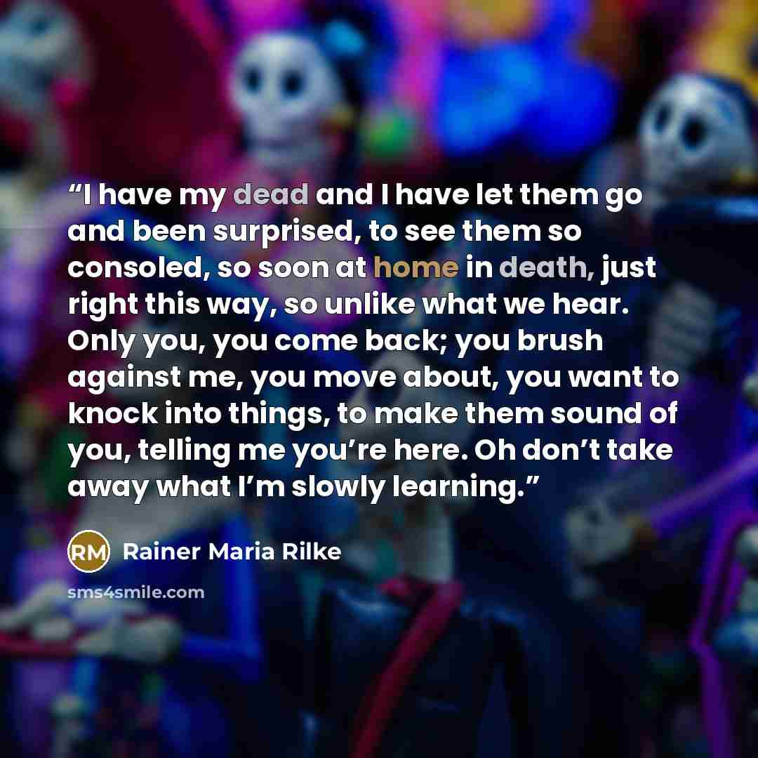 “I have my dead and I have let them go and been surprised, to see them so consoled, so soon at home in death, just right this way, so unlike what we hear. Only you, you come back; you brush against me, you move about, you want to knock into things, to make them sound of you, telling me you’re here…” quote by Rainer Maria Rilke