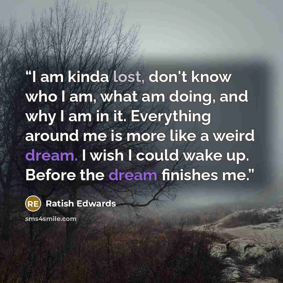 “I am kinda lost, don't know who I am, what am doing, and why I am in it. Everything around me is more like a weird dream. I wish I could wake up. Before the dream finishes me.” quote by Ratish Edwards