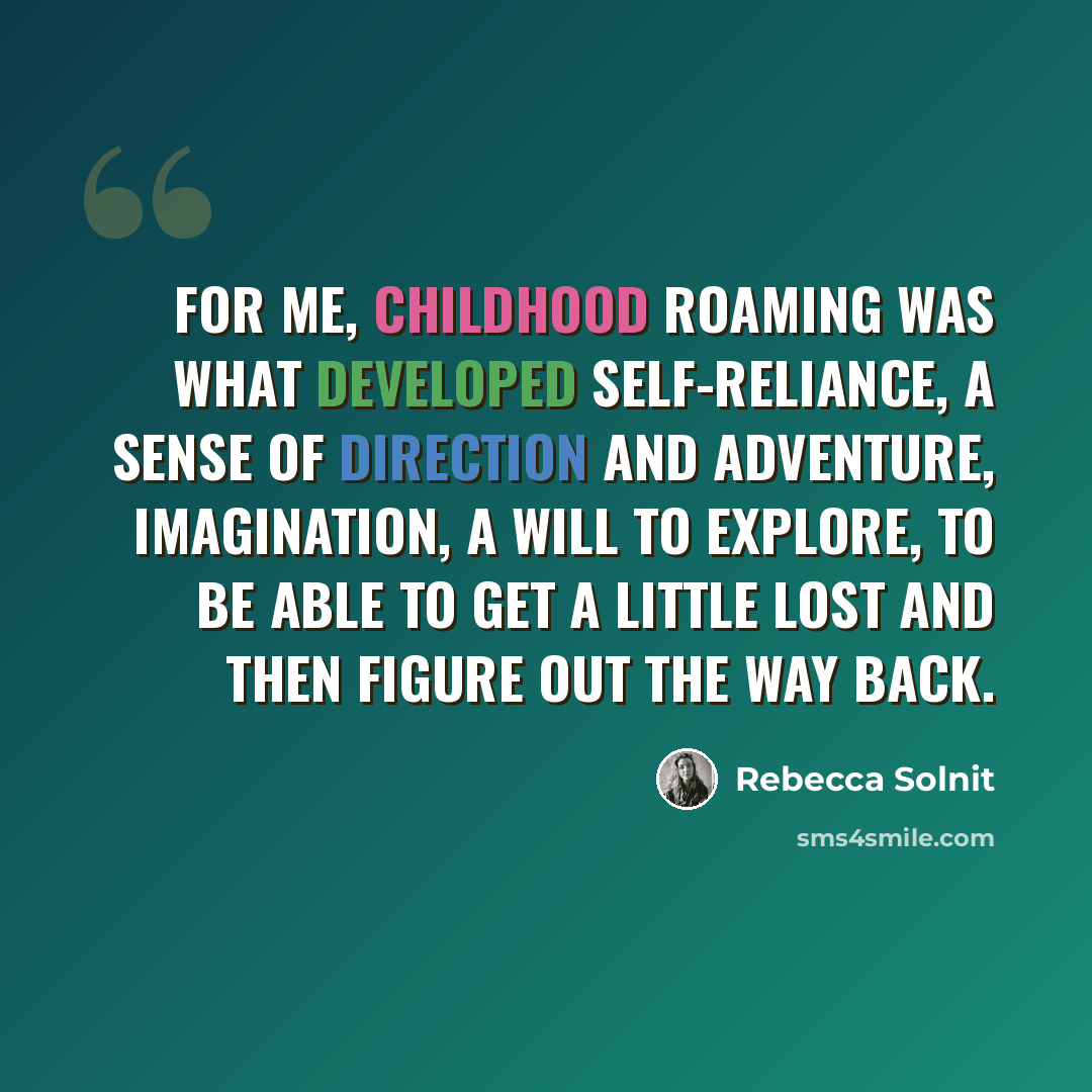 “For me, childhood roaming was what developed self-reliance, a sense of direction and adventure, imagination, a will to explore, to be able to get a little lost and then figure out the way back.” quote by Rebecca Solnit