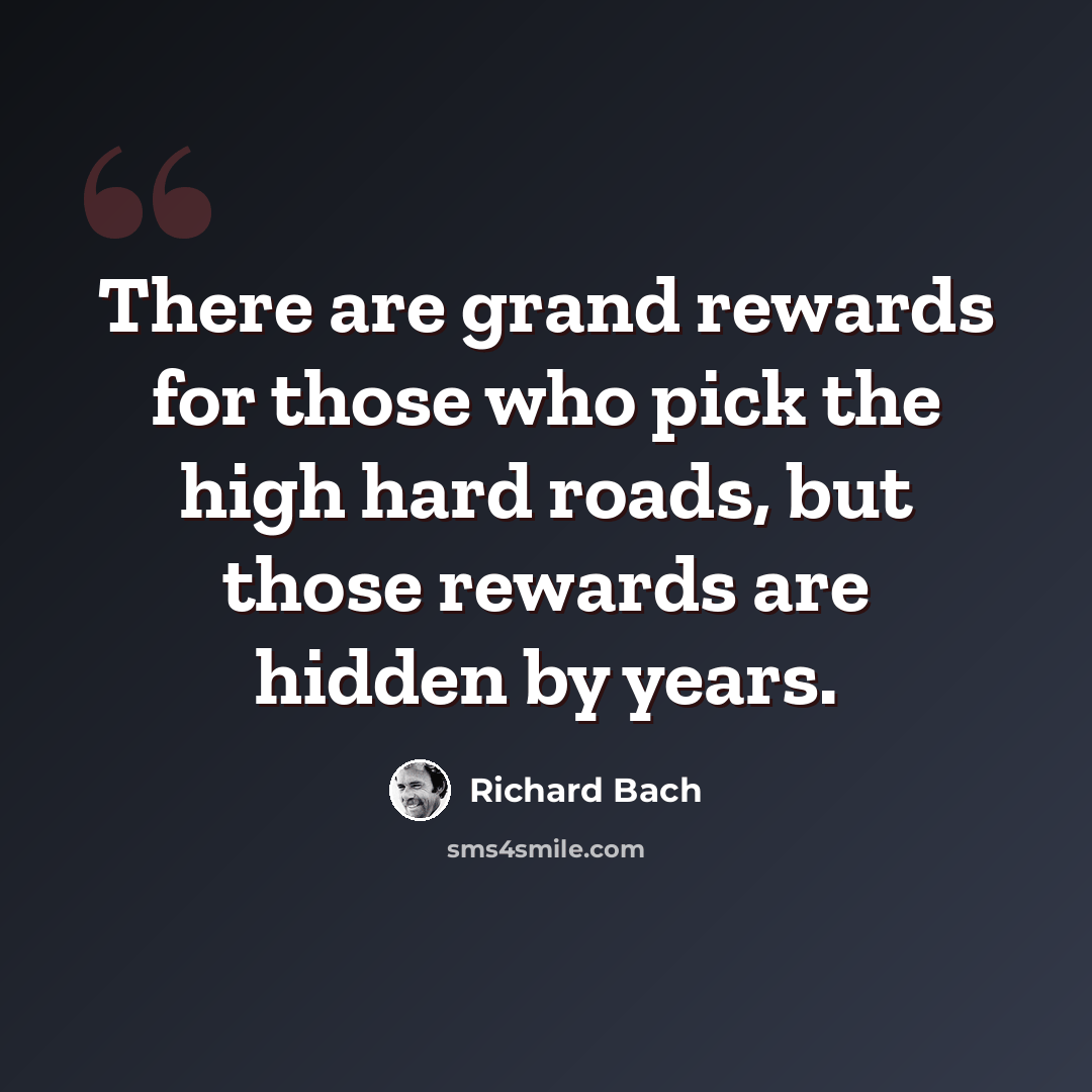 “There are grand rewards for those who pick the high hard roads, but those rewards are hidden by years.” quote by Richard Bach