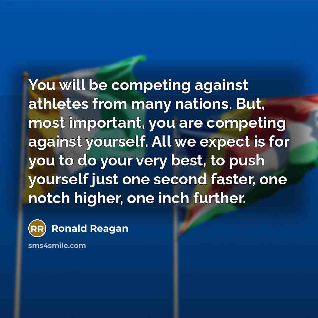 “You will be competing against athletes from many nations. But, most important, you are competing against yourself. All we expect is for you to do your very best, to push yourself just one second faster, one notch higher, one inch further.” quote by Ronald Reagan