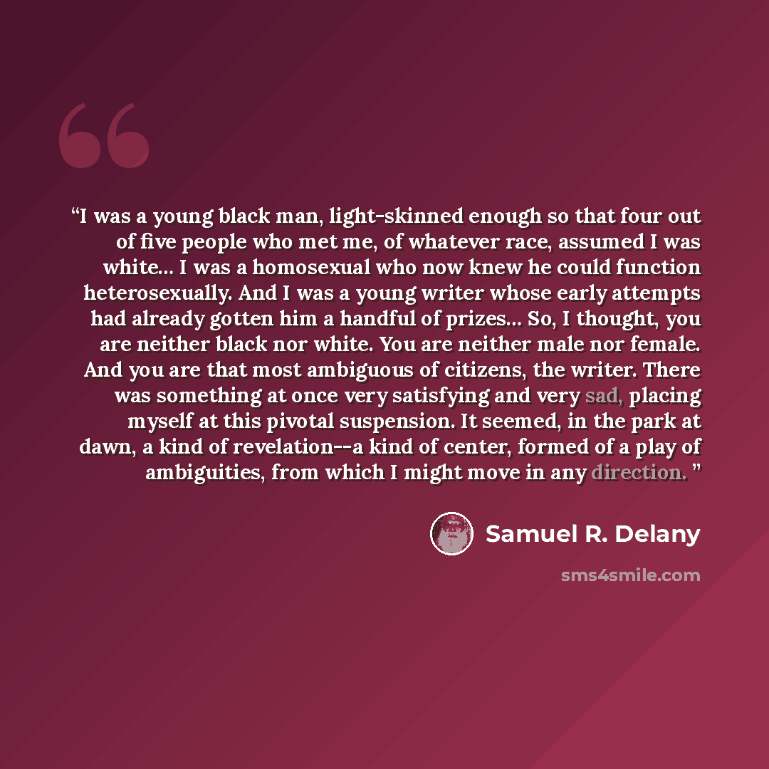 “I was a young black man, light-skinned enough so that four out of five people who met me, of whatever race, assumed I was white… I was a homosexual who now knew he could function heterosexually. And I was a young writer whose early attempts had already gotten him a handful of prizes… So, I…” quote by Samuel R. Delany