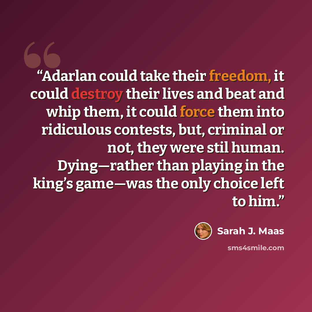“Adarlan could take their freedom, it could destroy their lives and beat and whip them, it could force them into ridiculous contests, but, criminal or not, they were stil human. Dying—rather than playing in the king’s game—was the only choice left to him.” quote by Sarah J. Maas