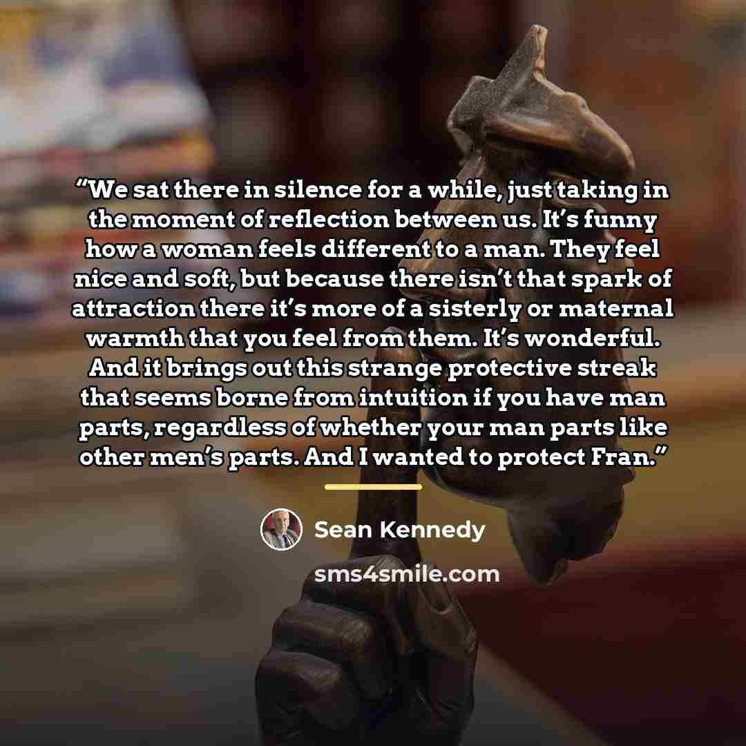 “We sat there in silence for a while, just taking in the moment of reflection between us. It’s funny how a woman feels different to a man. They feel nice and soft, but because there isn’t that spark of attraction there it’s more of a sisterly or maternal warmth that you feel from them. It’s…” quote by Sean Kennedy
