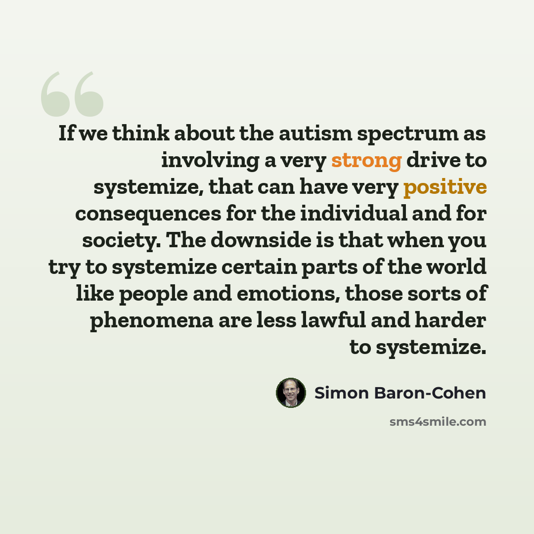 “If we think about the autism spectrum as involving a very strong drive to systemize, that can have very positive consequences for the individual and for society. The downside is that when you try to systemize certain parts of the world like people and emotions, those sorts of phenomena are less…” quote by Simon Baron-Cohen