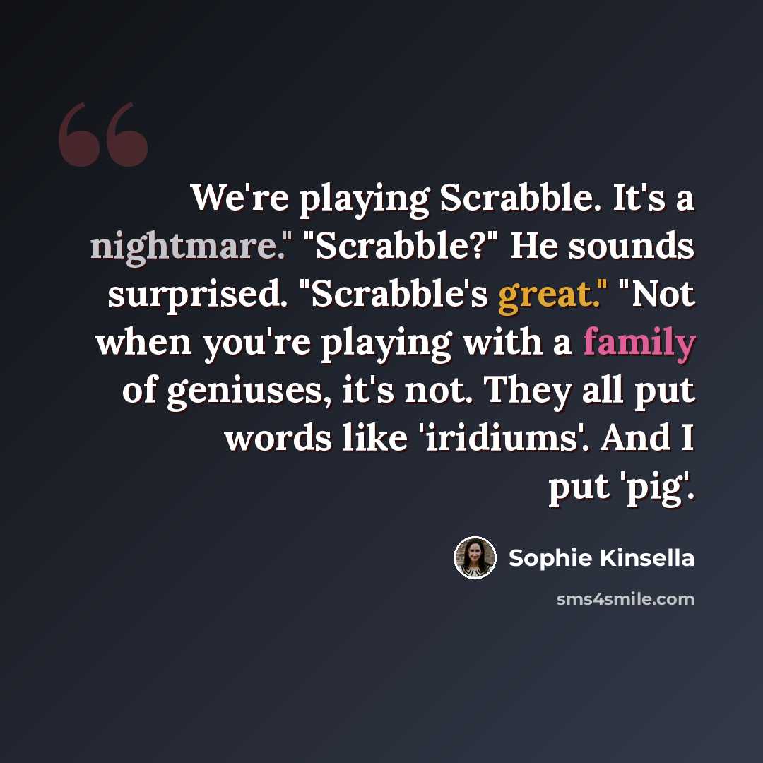 “We're playing Scrabble. It's a nightmare." "Scrabble?" He sounds surprised. "Scrabble's great." "Not when you're playing with a family of geniuses, it's not. They all put words like 'iridiums'. And I put 'pig'.” quote by Sophie Kinsella