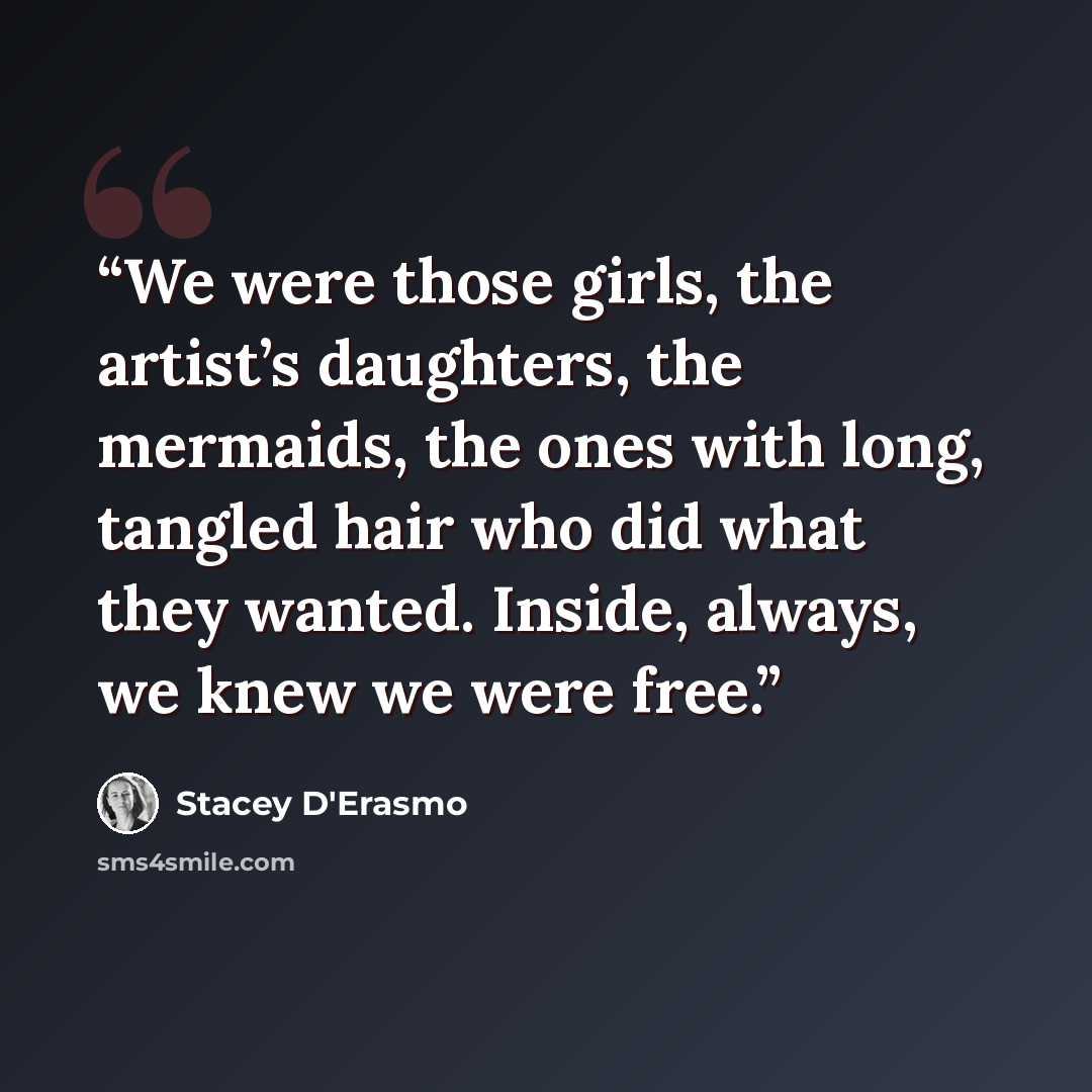 “We were those girls, the artist’s daughters, the mermaids, the ones with long, tangled hair who did what they wanted. Inside, always, we knew we were free.” quote by Stacey D'Erasmo