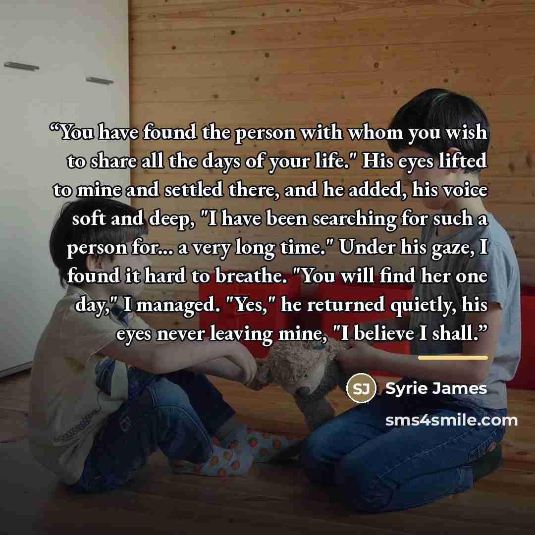 “You have found the person with whom you wish to share all the days of your life." His eyes lifted to mine and settled there, and he added, his voice soft and deep, "I have been searching for such a person for... a very long time." Under his gaze, I found it hard to breathe. "You will find her one…” quote by Syrie James