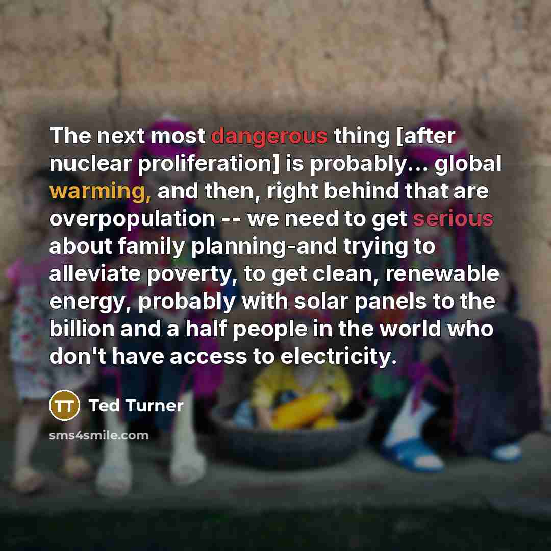 “The next most dangerous thing [after nuclear proliferation] is probably... global warming, and then, right behind that are overpopulation -- we need to get serious about family planning-and trying to alleviate poverty, to get clean, renewable energy, probably with solar panels to the billion and a…” quote by Ted Turner