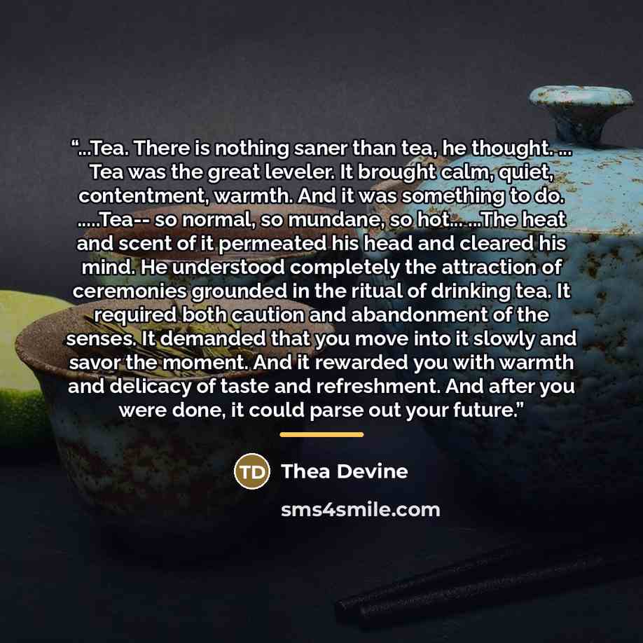 “...Tea. There is nothing saner than tea, he thought. ... Tea was the great leveler. It brought calm, quiet, contentment, warmth. And it was something to do. …Tea-- so normal, so mundane, so hot... ...The heat and scent of it permeated his head and cleared his mind. He understood completely the…” quote by Thea Devine