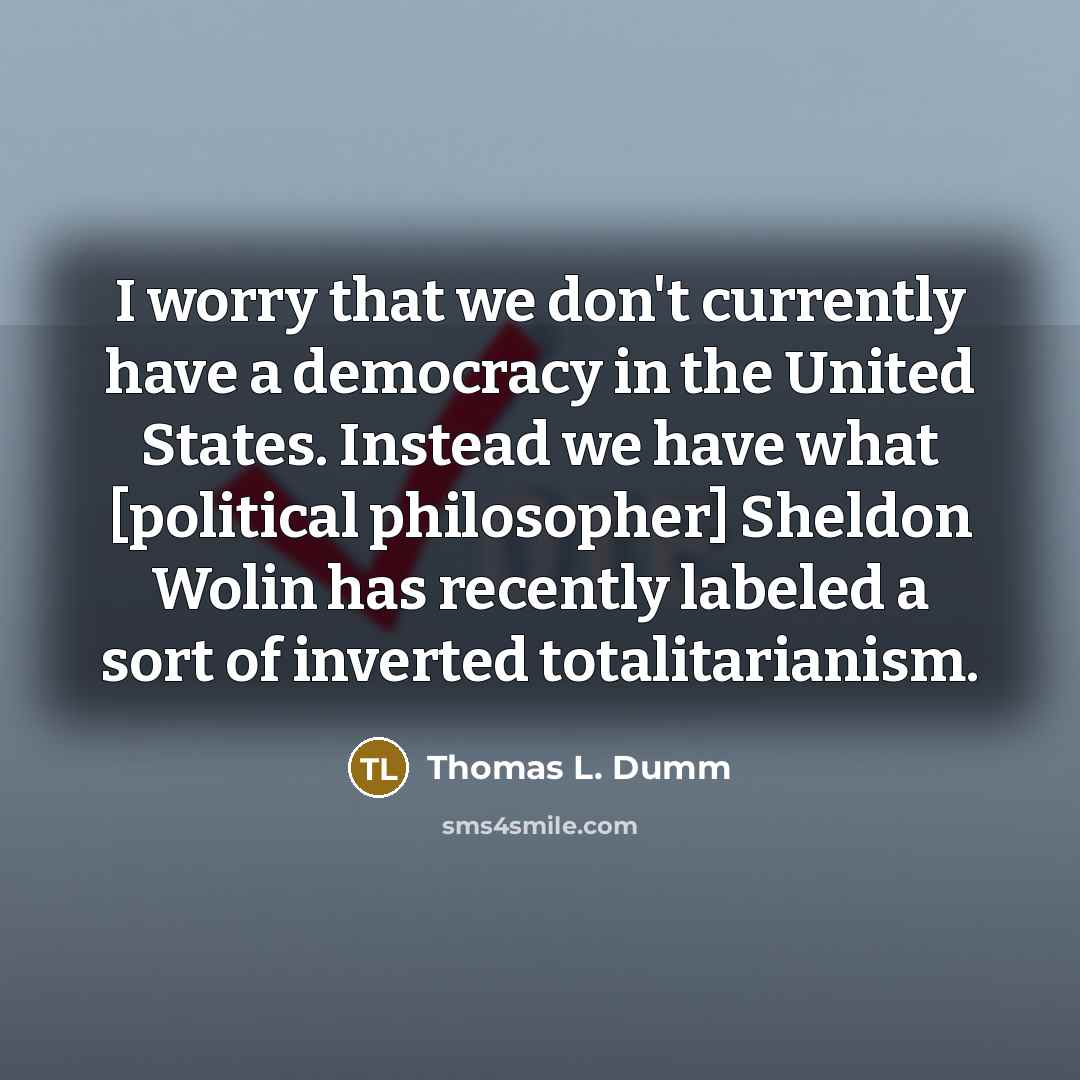 “I worry that we don't currently have a democracy in the United States. Instead we have what [political philosopher] Sheldon Wolin has recently labeled a sort of inverted totalitarianism.” quote by Thomas L. Dumm