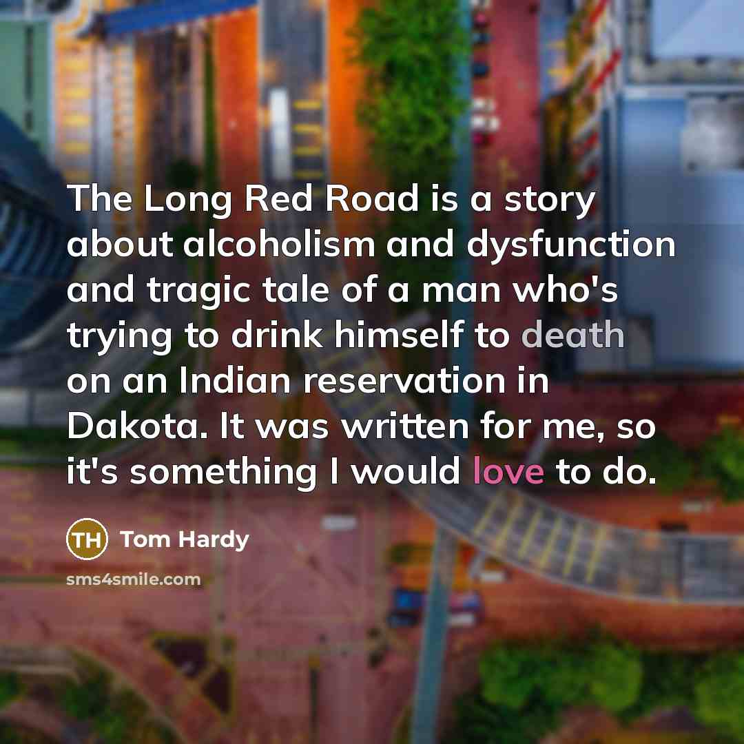 “The Long Red Road is a story about alcoholism and dysfunction and tragic tale of a man who's trying to drink himself to death on an Indian reservation in Dakota. It was written for me, so it's something I would love to do.” quote by Tom Hardy