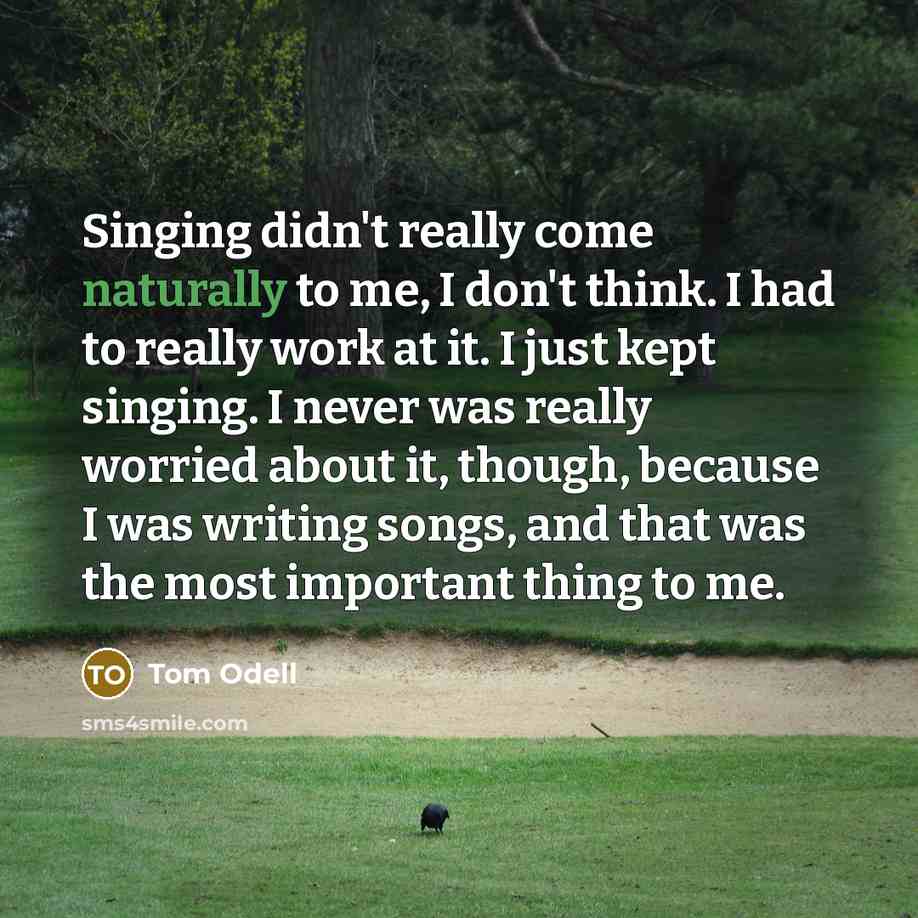 “Singing didn't really come naturally to me, I don't think. I had to really work at it. I just kept singing. I never was really worried about it, though, because I was writing songs, and that was the most important thing to me.” quote by Tom Odell
