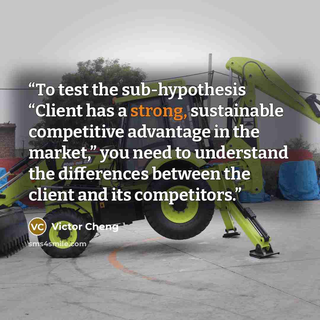 “To test the sub-hypothesis “Client has a strong, sustainable competitive advantage in the market,” you need to understand the differences between the client and its competitors.” quote by Victor Cheng
