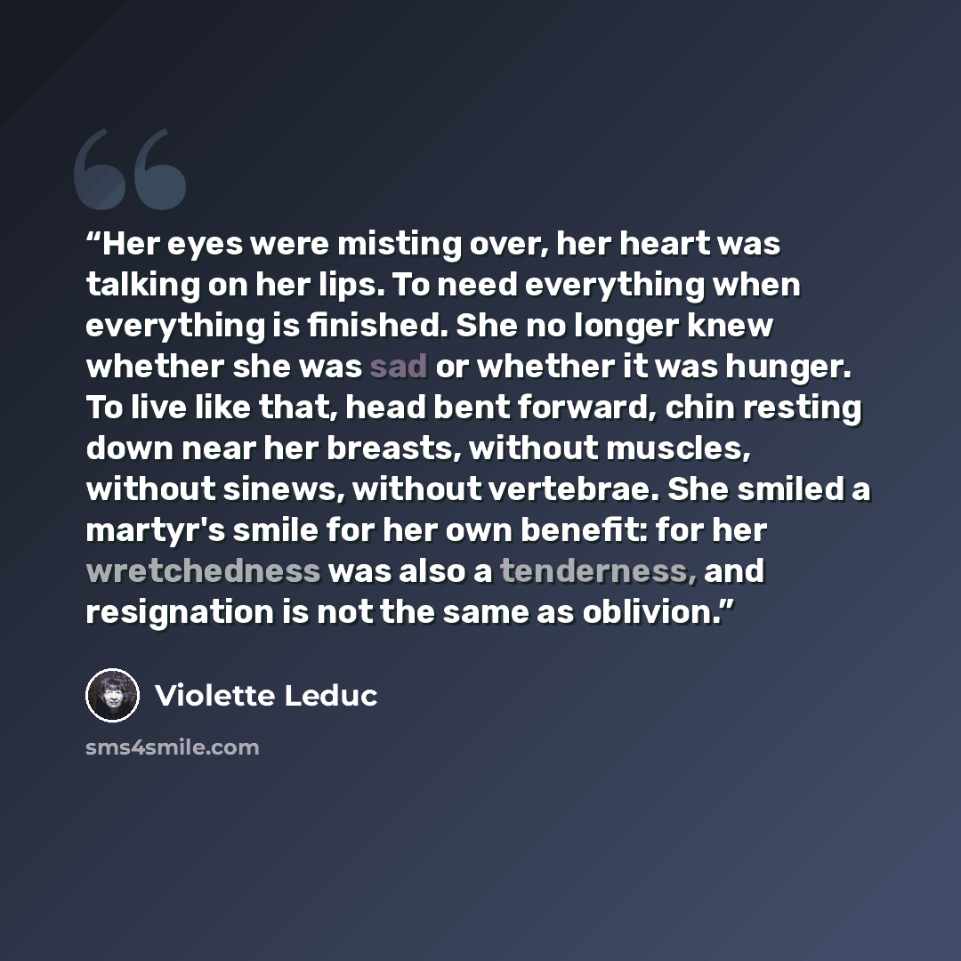 “Her eyes were misting over, her heart was talking on her lips. To need everything when everything is finished. She no longer knew whether she was sad or whether it was hunger. To live like that, head bent forward, chin resting down near her breasts, without muscles, without sinews, without…” quote by Violette Leduc