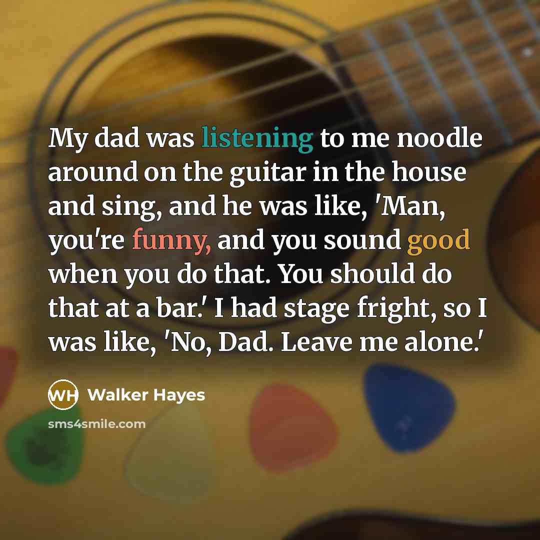 “My dad was listening to me noodle around on the guitar in the house and sing, and he was like, 'Man, you're funny, and you sound good when you do that. You should do that at a bar.' I had stage fright, so I was like, 'No, Dad. Leave me alone.'” quote by Walker Hayes