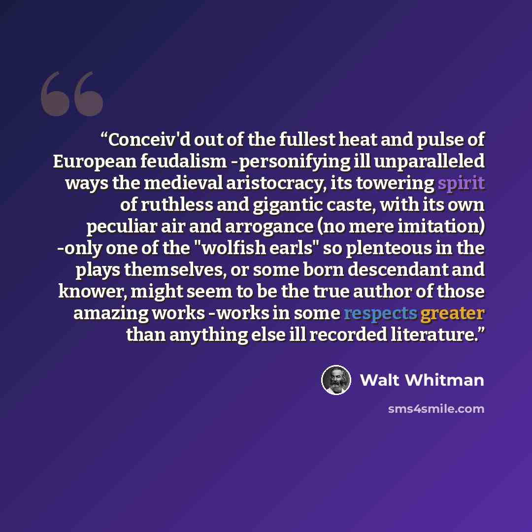“Conceiv'd out of the fullest heat and pulse of European feudalism -personifying ill unparalleled ways the medieval aristocracy, its towering spirit of ruthless and gigantic caste, with its own peculiar air and arrogance (no mere imitation) -only one of the "wolfish earls" so plenteous in the plays…” quote by Walt Whitman