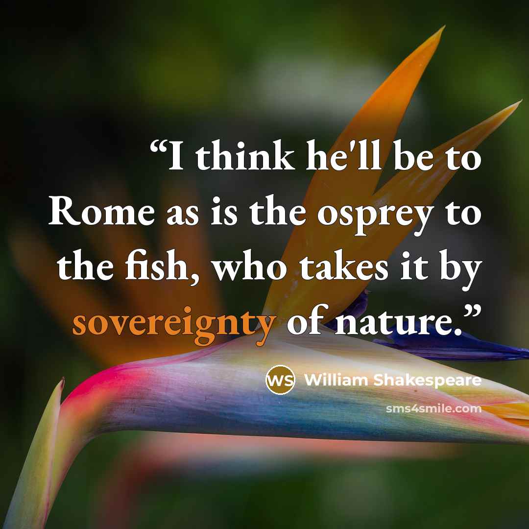 “I think he'll be to Rome as is the osprey to the fish, who takes it by sovereignty of nature.” quote by William Shakespeare