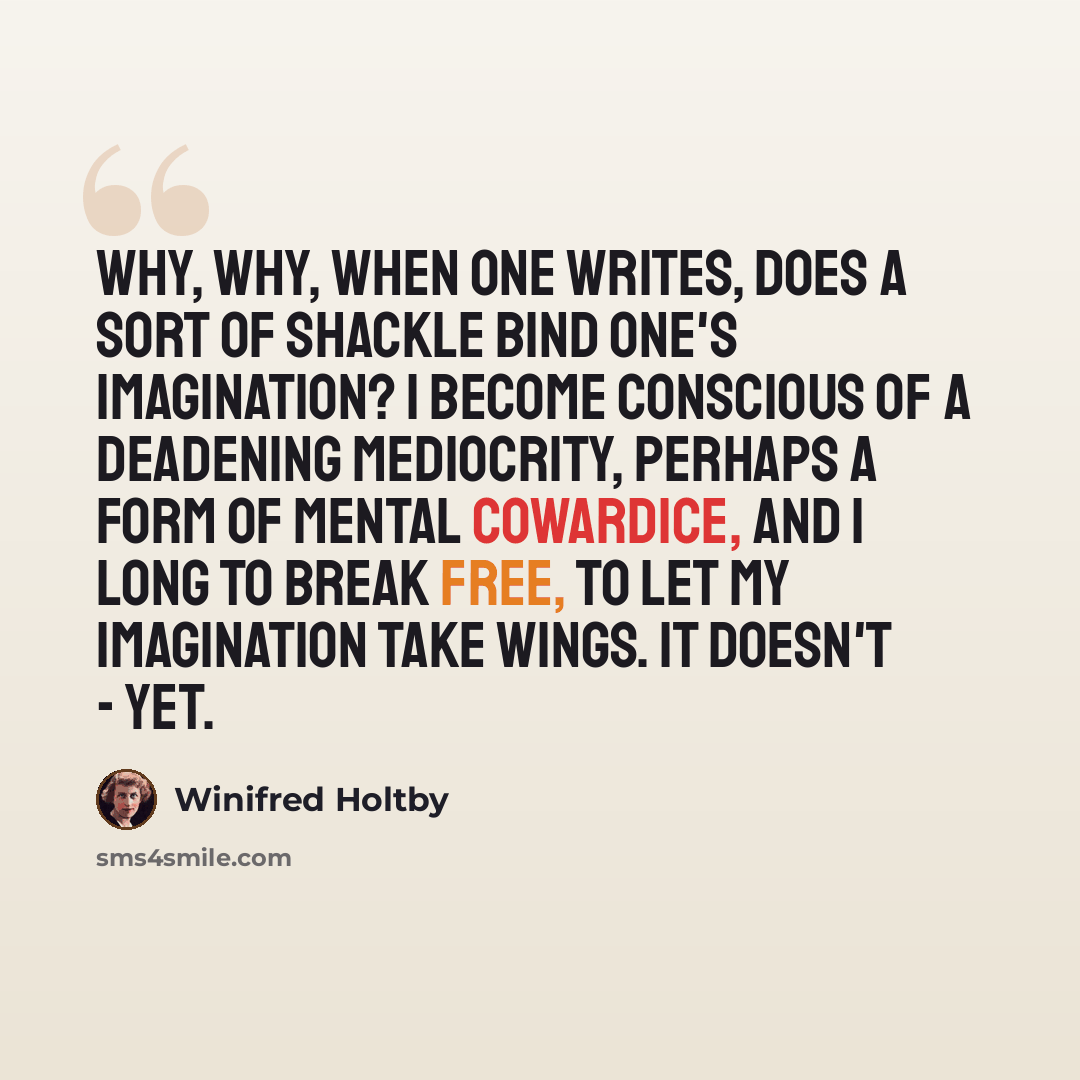 “Why, why, when one writes, does a sort of shackle bind one's imagination? I become conscious of a deadening mediocrity, perhaps a form of mental cowardice, and I long to break free, to let my imagination take wings. It doesn't - yet.” quote by Winifred Holtby