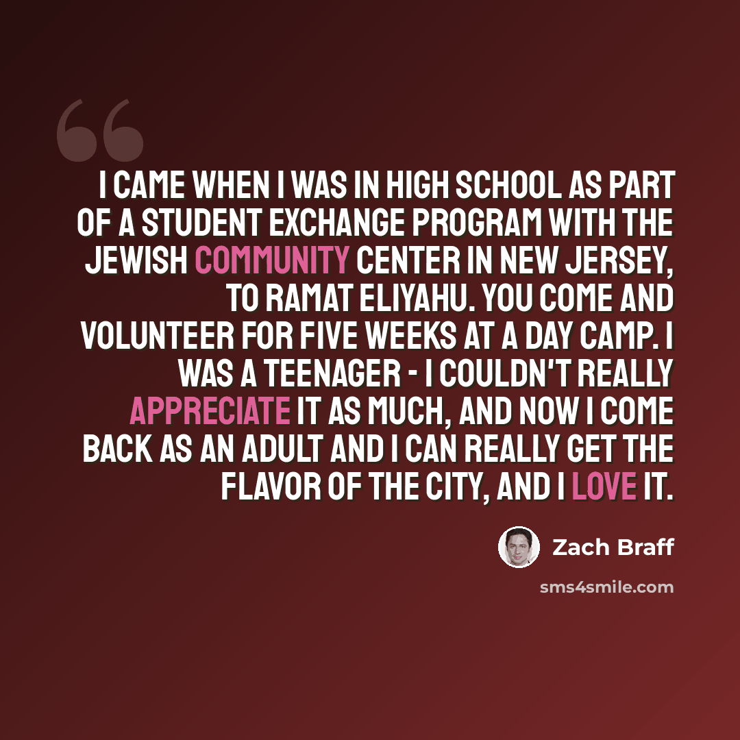 “I came when I was in high school as part of a student exchange program with the Jewish Community Center in New Jersey, to Ramat Eliyahu. You come and volunteer for five weeks at a day camp. I was a teenager - I couldn't really appreciate it as much, and now I come back as an adult and I can really…” quote by Zach Braff
