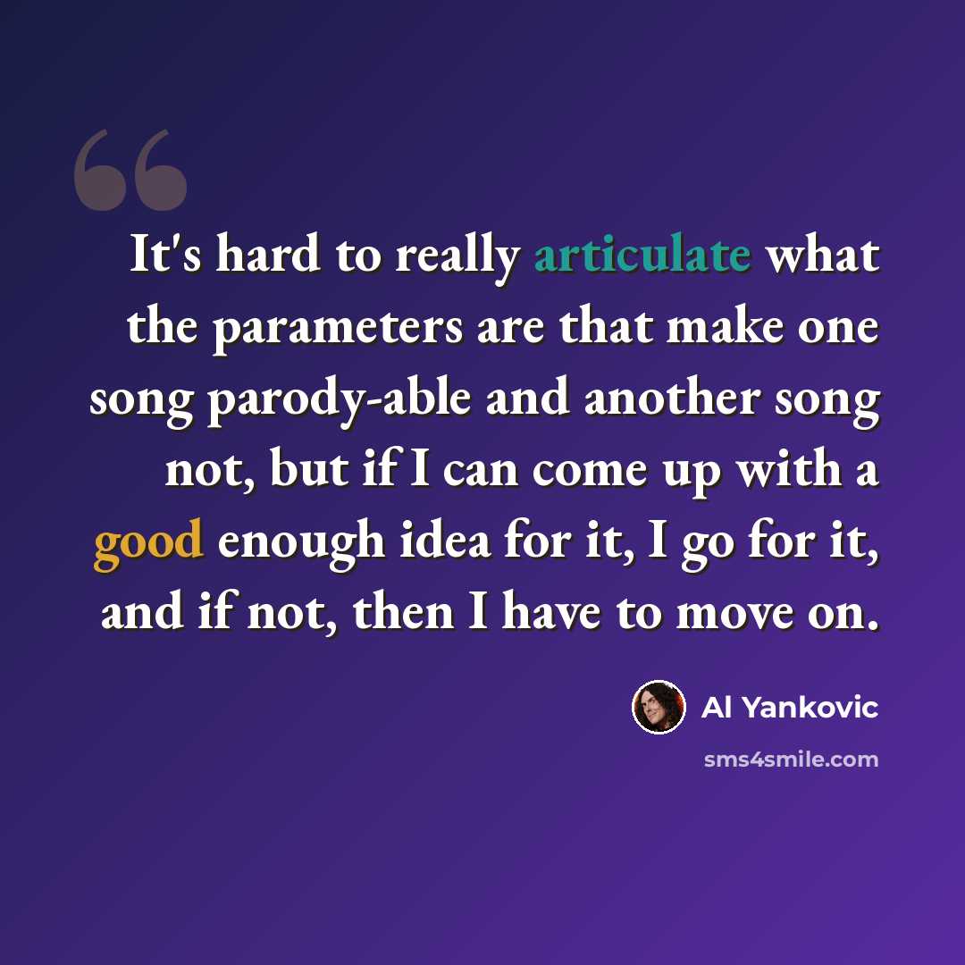 “It's hard to really articulate what the parameters are that make one song parody-able and another song not, but if I can come up with a good enough idea for it, I go for it, and if not, then I have to move on.” quote by Al Yankovic