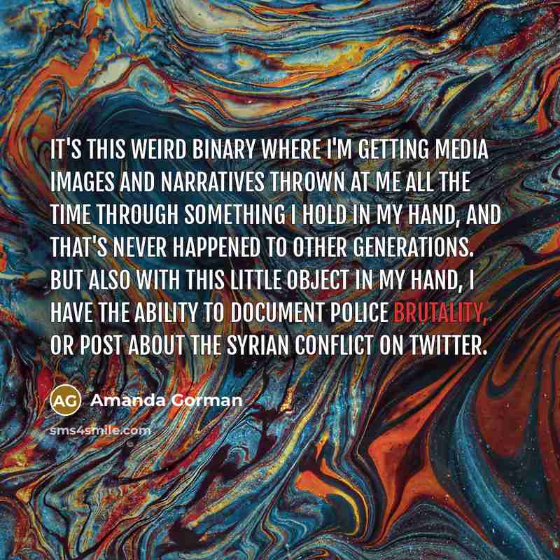 “It's this weird binary where I'm getting media images and narratives thrown at me all the time through something I hold in my hand, and that's never happened to other generations. But also with this little object in my hand, I have the ability to document police brutality, or post about the Syrian…” quote by Amanda Gorman