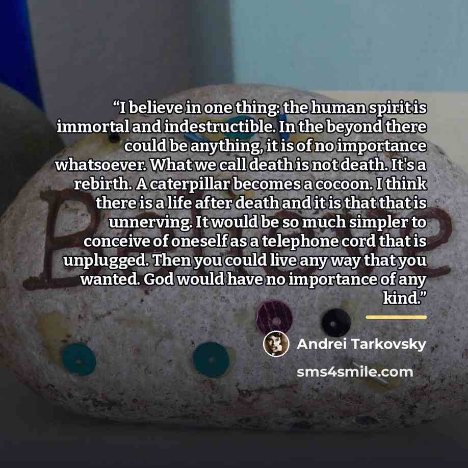 “I believe in one thing: the human spirit is immortal and indestructible. In the beyond there could be anything, it is of no importance whatsoever. What we call death is not death. It's a rebirth. A caterpillar becomes a cocoon. I think there is a life after death and it is that that is unnerving…” quote by Andrei Tarkovsky