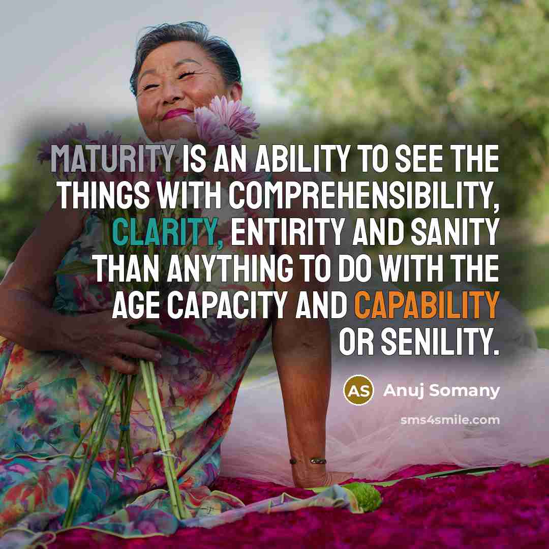“Maturity is an ability to see the things with comprehensibility, clarity, entirity and sanity than anything to do with the age capacity and capability or senility.” quote by Anuj Somany