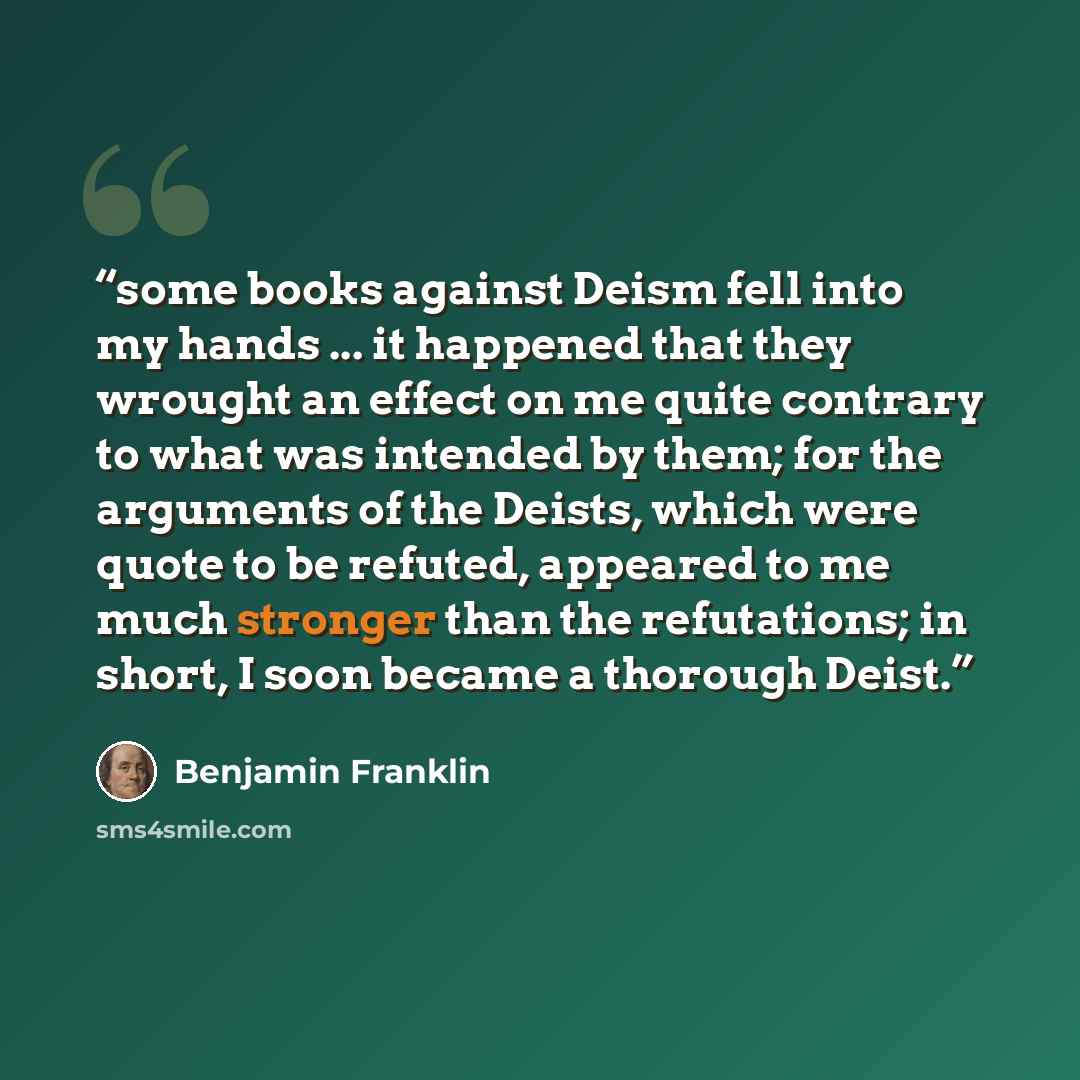 “some books against Deism fell into my hands ... it happened that they wrought an effect on me quite contrary to what was intended by them; for the arguments of the Deists, which were quote to be refuted, appeared to me much stronger than the refutations; in short, I soon became a thorough Deist.” quote by Benjamin Franklin