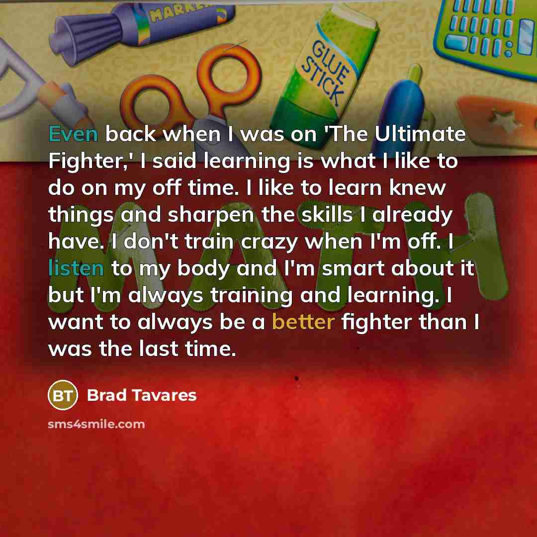 “Even back when I was on 'The Ultimate Fighter,' I said learning is what I like to do on my off time. I like to learn knew things and sharpen the skills I already have. I don't train crazy when I'm off. I listen to my body and I'm smart about it but I'm always training and learning. I want to…” quote by Brad Tavares