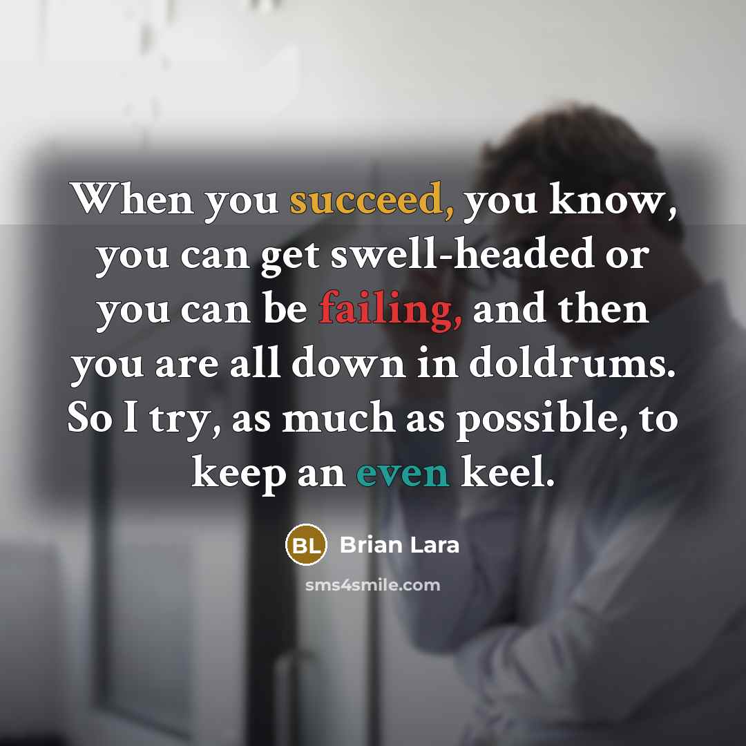“When you succeed, you know, you can get swell-headed or you can be failing, and then you are all down in doldrums. So I try, as much as possible, to keep an even keel.” quote by Brian Lara