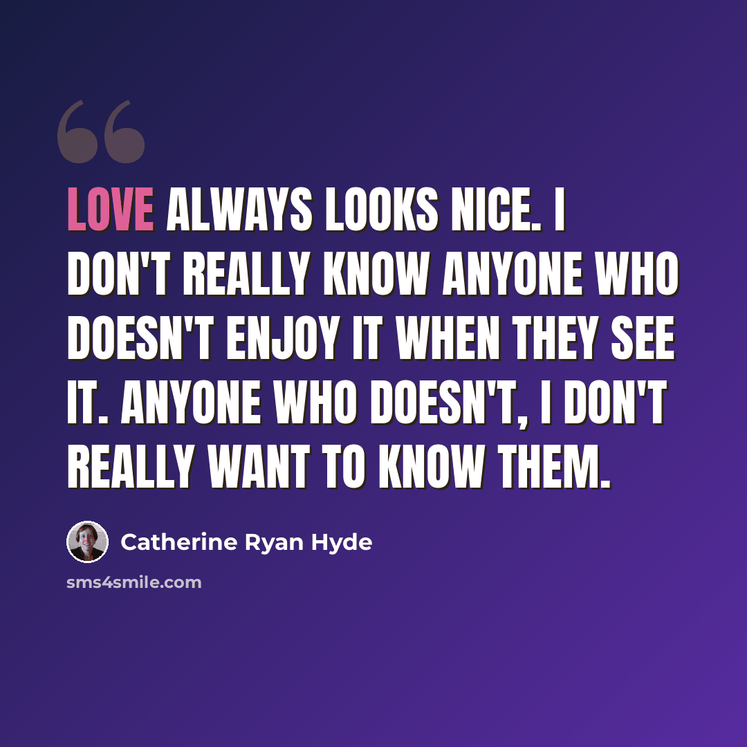 “Love always looks nice. I don't really know anyone who doesn't enjoy it when they see it. Anyone who doesn't, I don't really want to know them.” quote by Catherine Ryan Hyde